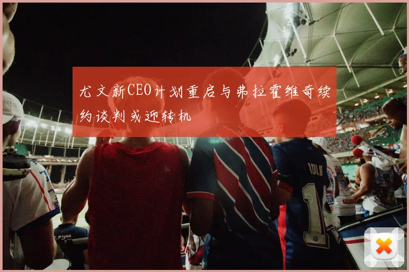 尤文新CEO计划重启与弗拉霍维奇续约谈判或迎转机