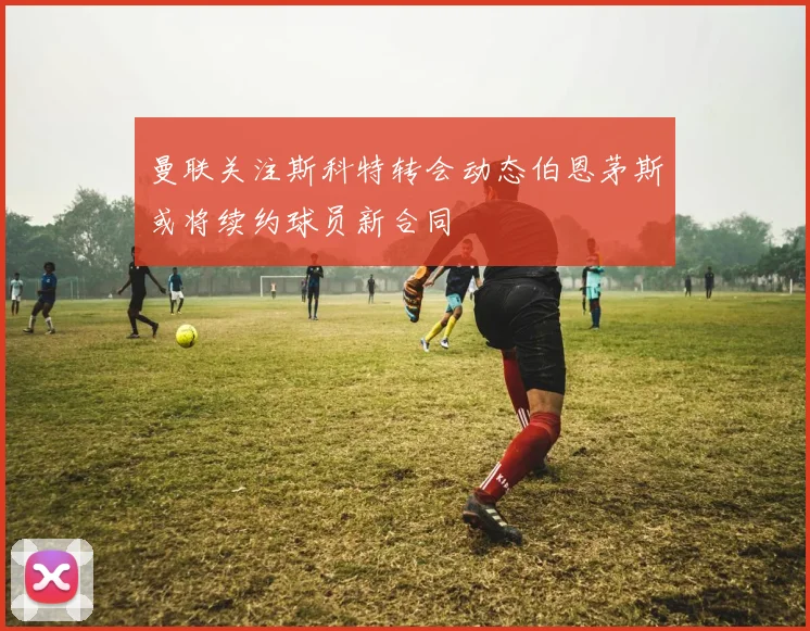 曼联关注斯科特转会动态伯恩茅斯或将续约球员新合同