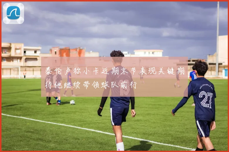 泰伦卢称小卡近期末节表现关键期待他继续带领球队前行
