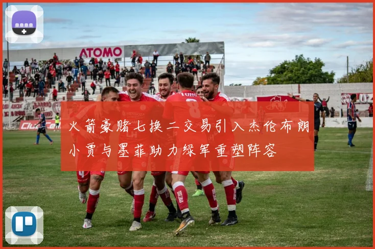 火箭豪赌七换二交易引入杰伦布朗小贾与墨菲助力绿军重塑阵容