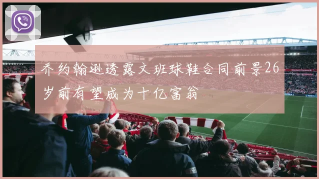 乔约翰逊透露文班球鞋合同前景26岁前有望成为十亿富翁