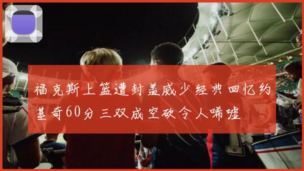 福克斯上篮遭封盖威少经典回忆约基奇60分三双成空砍令人唏嘘