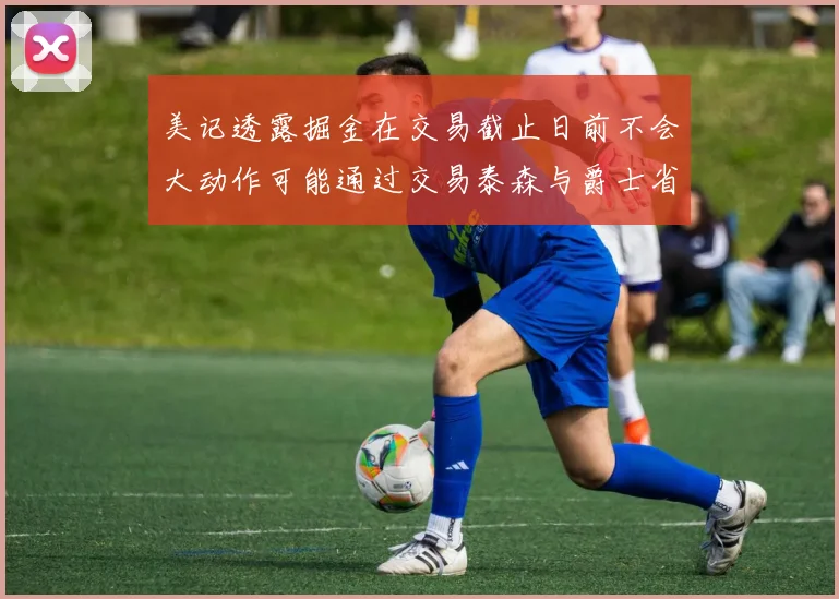 美记透露掘金在交易截止日前不会大动作可能通过交易泰森与爵士省钱