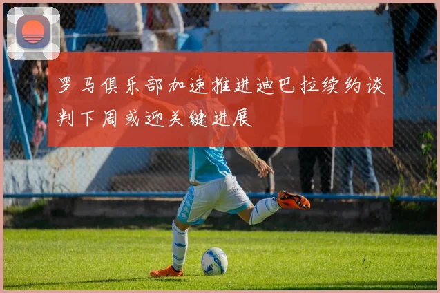 罗马俱乐部加速推进迪巴拉续约谈判下周或迎关键进展