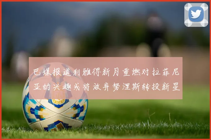 巴媒报道利雅得新月重燃对拉菲尼亚的兴趣或将放弃努涅斯转投新星