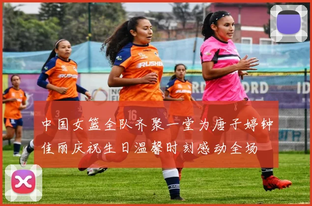 中国女篮全队齐聚一堂为唐子婷钟佳丽庆祝生日温馨时刻感动全场