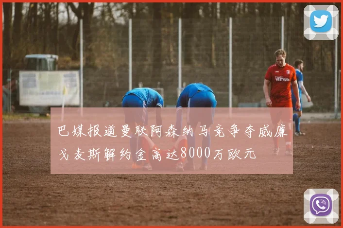 巴媒报道曼联阿森纳马竞争夺威廉戈麦斯解约金高达8000万欧元