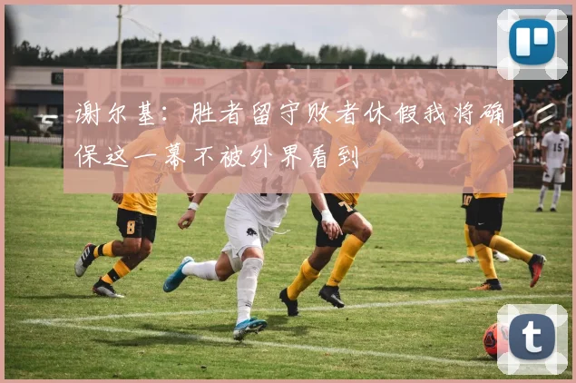 谢尔基：胜者留守败者休假我将确保这一幕不被外界看到
