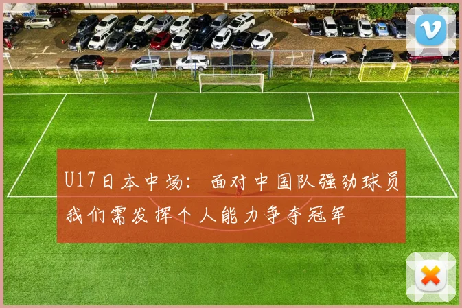 U17日本中场：面对中国队强劲球员我们需发挥个人能力争夺冠军