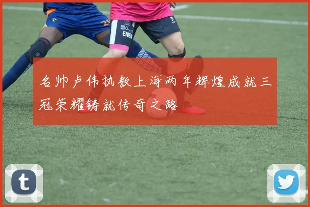 名帅卢伟执教上海两年辉煌成就三冠荣耀铸就传奇之路