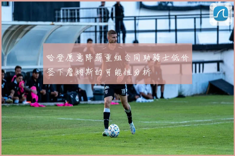 哈登愿意降薪重组合同助骑士低价签下詹姆斯的可能性分析