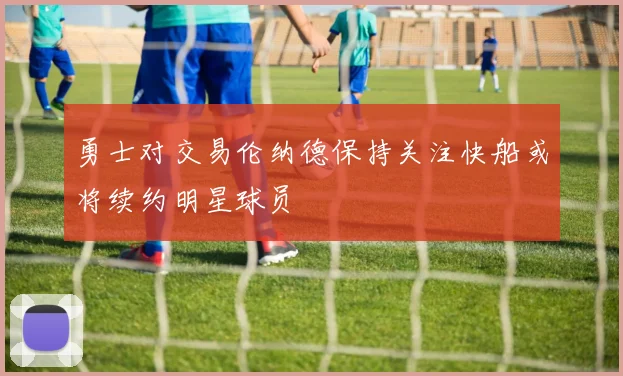 勇士对交易伦纳德保持关注快船或将续约明星球员
