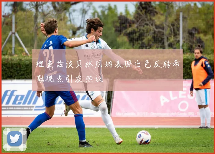 理查兹谈贝林厄姆表现出色反转希勒观点引发热议