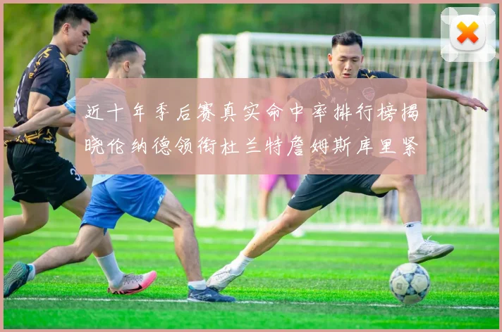 近十年季后赛真实命中率排行榜揭晓伦纳德领衔杜兰特詹姆斯库里紧随其后
