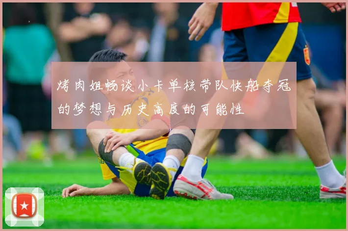 烤肉姐畅谈小卡单核带队快船夺冠的梦想与历史高度的可能性
