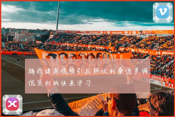 梅西健身视频引发热议利桑德罗调侃莫利纳快来学习