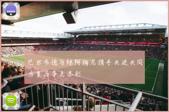 巴尔韦德与琼阿梅尼携手共进共同为皇马争光添彩