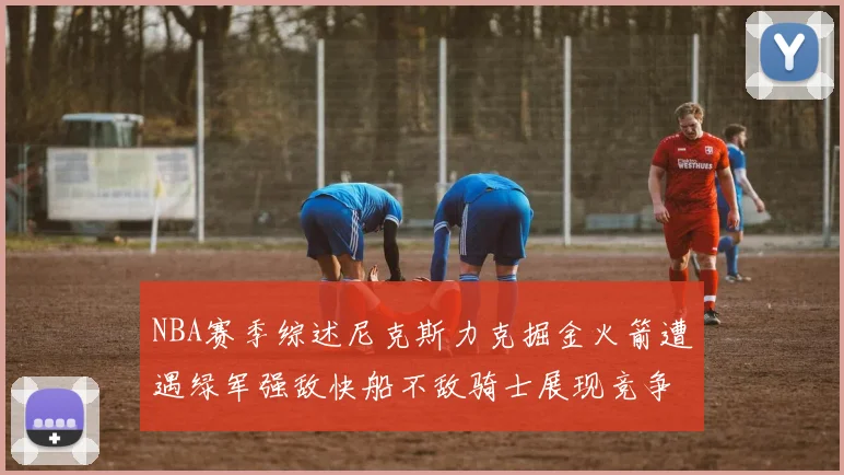 NBA赛季综述尼克斯力克掘金火箭遭遇绿军强敌快船不敌骑士展现竞争激烈