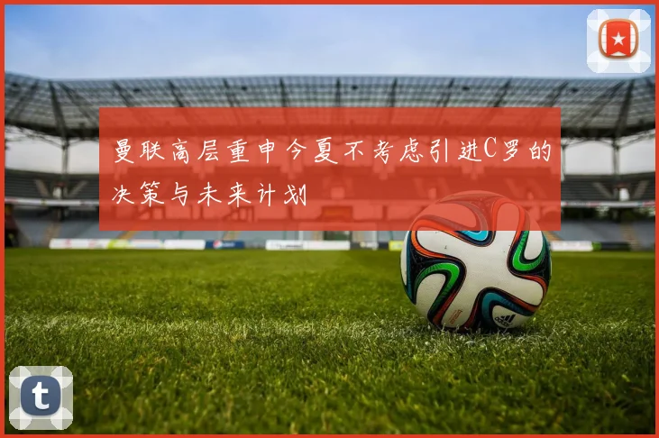曼联高层重申今夏不考虑引进C罗的决策与未来计划