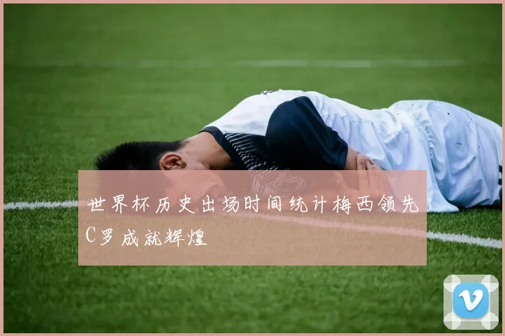 世界杯历史出场时间统计梅西领先C罗成就辉煌