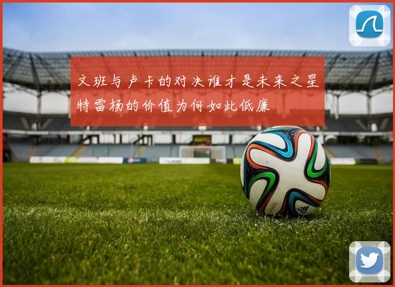 文班与卢卡的对决谁才是未来之星特雷杨的价值为何如此低廉