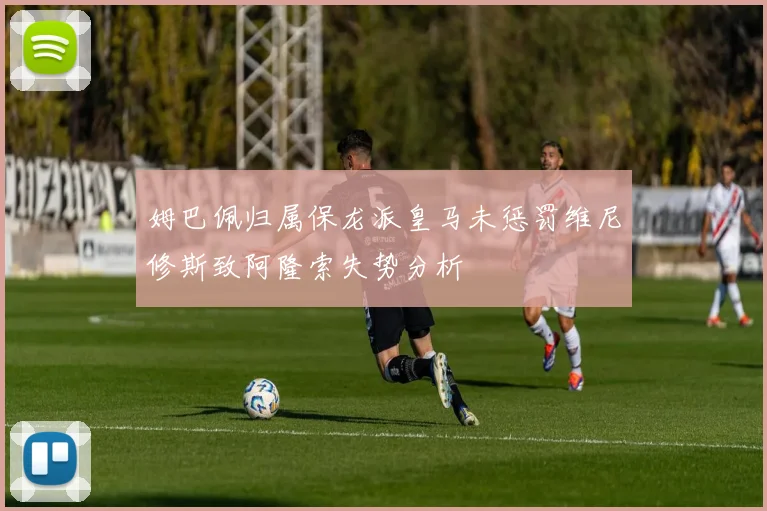 姆巴佩归属保龙派皇马未惩罚维尼修斯致阿隆索失势分析