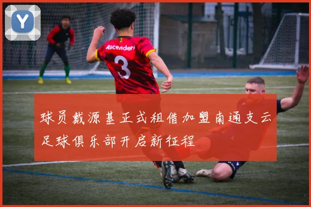 球员戴源基正式租借加盟南通支云足球俱乐部开启新征程