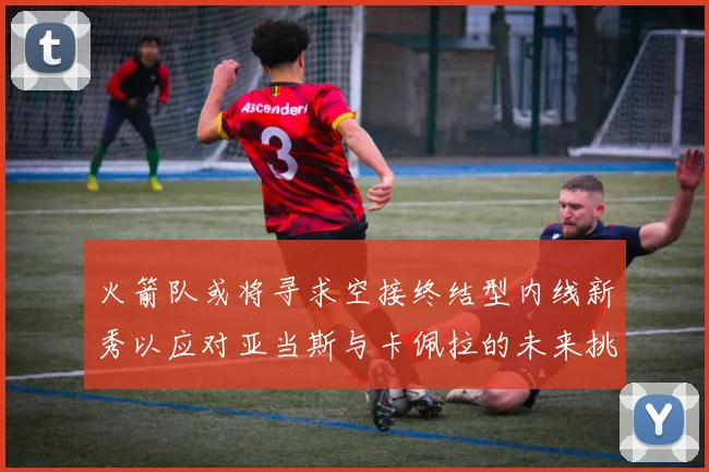 火箭队或将寻求空接终结型内线新秀以应对亚当斯与卡佩拉的未来挑战